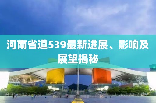 河南省道539最新進(jìn)展、影響及展望揭秘