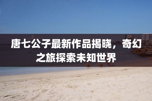 唐七公子最新作品揭曉，奇幻之旅探索未知世界