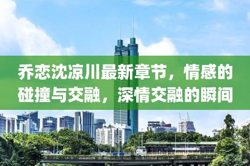 喬戀沈涼川最新章節(jié)，情感的碰撞與交融，深情交融的瞬間