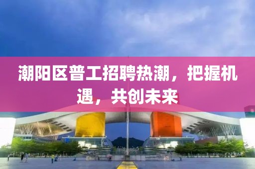 潮陽(yáng)區(qū)普工招聘熱潮，把握機(jī)遇，共創(chuàng)未來(lái)