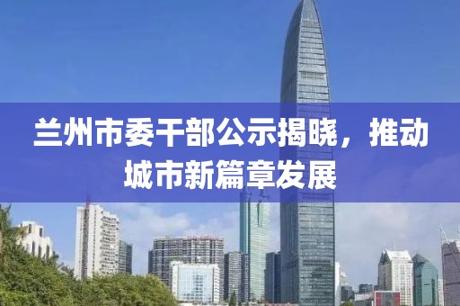 蘭州市委干部公示揭曉，推動(dòng)城市新篇章發(fā)展