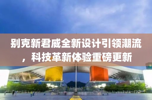 別克新君威全新設(shè)計(jì)引領(lǐng)潮流，科技革新體驗(yàn)重磅更新
