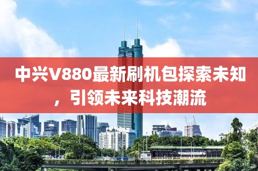 中興V880最新刷機包探索未知，引領未來科技潮流