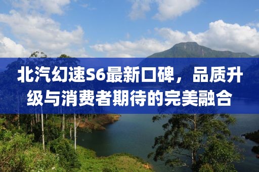 北汽幻速S6最新口碑，品質(zhì)升級與消費者期待的完美融合