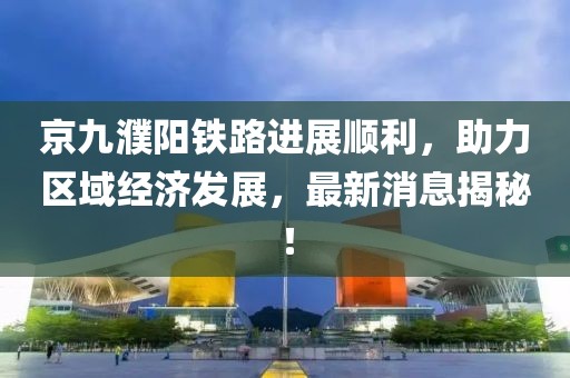 京九濮陽鐵路進(jìn)展順利，助力區(qū)域經(jīng)濟(jì)發(fā)展，最新消息揭秘！