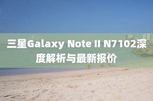 三星Galaxy Note II N7102深度解析與最新報價
