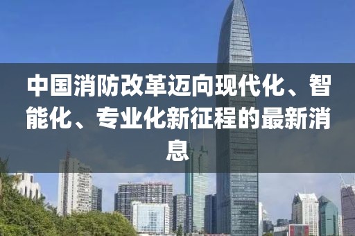 中國(guó)消防改革邁向現(xiàn)代化、智能化、專業(yè)化新征程的最新消息