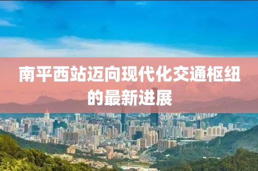 南平西站邁向現代化交通樞紐的最新進展