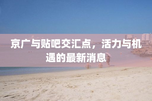 京廣與貼吧交匯點(diǎn)，活力與機(jī)遇的最新消息