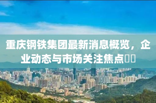 重慶鋼鐵集團(tuán)最新消息概覽，企業(yè)動態(tài)與市場關(guān)注焦點(diǎn)??