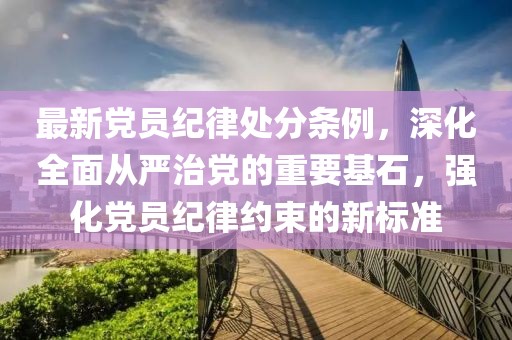 最新黨員紀律處分條例，深化全面從嚴治黨的重要基石，強化黨員紀律約束的新標準