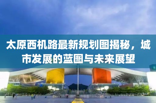 太原西機(jī)路最新規(guī)劃圖揭秘，城市發(fā)展的藍(lán)圖與未來展望