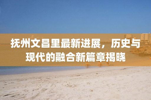 撫州文昌里最新進展，歷史與現(xiàn)代的融合新篇章揭曉