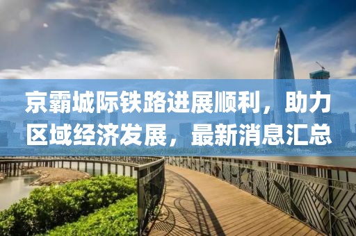 京霸城際鐵路進(jìn)展順利，助力區(qū)域經(jīng)濟(jì)發(fā)展，最新消息匯總