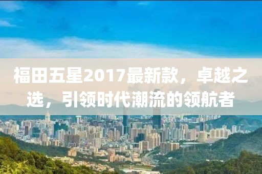 福田五星2017最新款，卓越之選，引領(lǐng)時(shí)代潮流的領(lǐng)航者