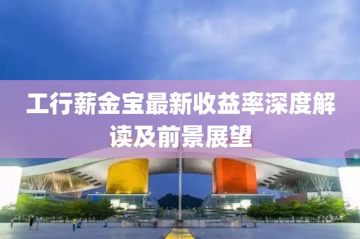 工行薪金寶最新收益率深度解讀及前景展望
