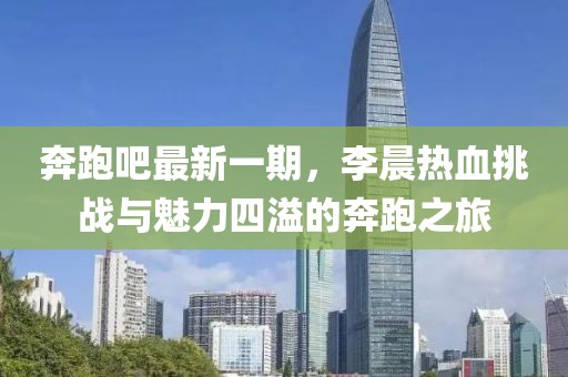 奔跑吧最新一期，李晨熱血挑戰(zhàn)與魅力四溢的奔跑之旅
