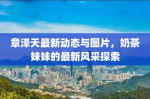 章澤天最新動(dòng)態(tài)與圖片，奶茶妹妹的最新風(fēng)采探索