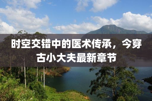 時(shí)空交錯(cuò)中的醫(yī)術(shù)傳承，今穿古小大夫最新章節(jié)