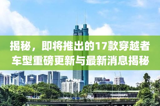 揭秘，即將推出的17款穿越者車型重磅更新與最新消息揭秘