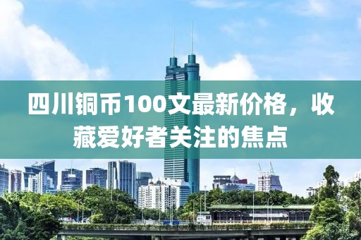 四川銅幣100文最新價格，收藏愛好者關(guān)注的焦點(diǎn)