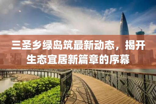 三圣鄉(xiāng)綠島筑最新動態(tài)，揭開生態(tài)宜居新篇章的序幕