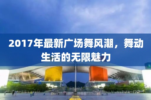 2017年最新廣場舞風(fēng)潮，舞動生活的無限魅力