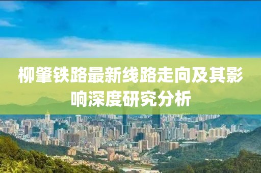 柳肇鐵路最新線路走向及其影響深度研究分析