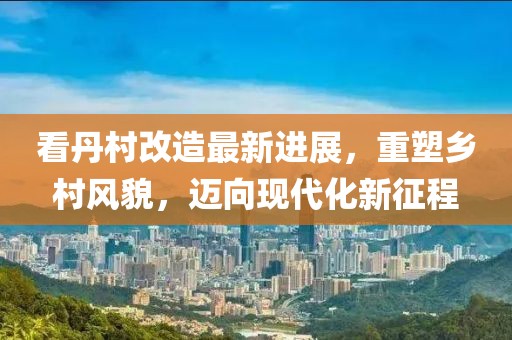 看丹村改造最新進展，重塑鄉(xiāng)村風(fēng)貌，邁向現(xiàn)代化新征程