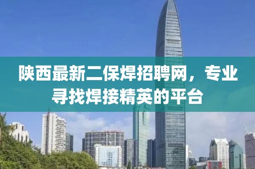 陜西最新二保焊招聘網(wǎng)，專業(yè)尋找焊接精英的平臺