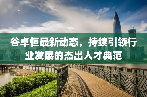 谷卓恒最新動(dòng)態(tài)，持續(xù)引領(lǐng)行業(yè)發(fā)展的杰出人才典范