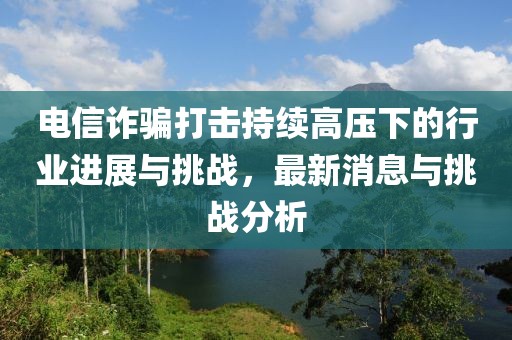 電信詐騙打擊持續(xù)高壓下的行業(yè)進(jìn)展與挑戰(zhàn)，最新消息與挑戰(zhàn)分析