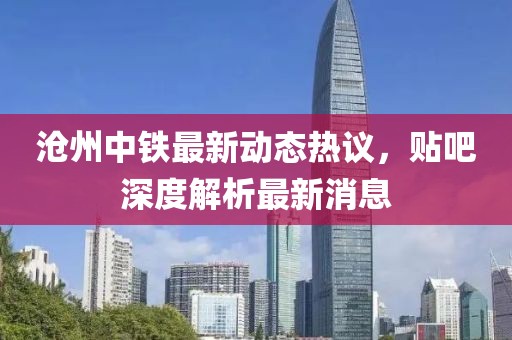 滄州中鐵最新動(dòng)態(tài)熱議，貼吧深度解析最新消息