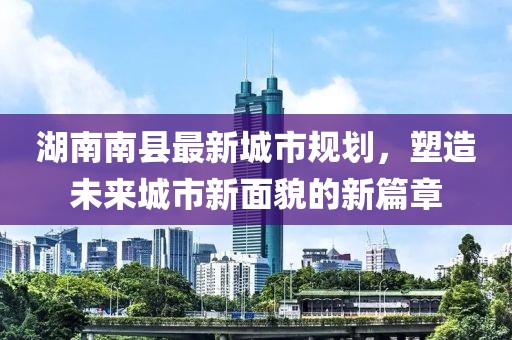 湖南南縣最新城市規(guī)劃，塑造未來城市新面貌的新篇章