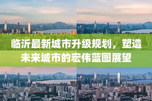 臨沂最新城市升級規(guī)劃，塑造未來城市的宏偉藍圖展望