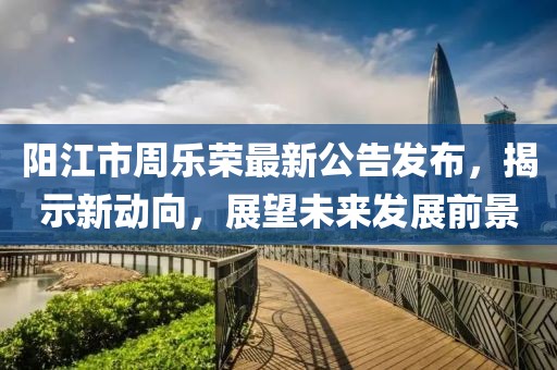 陽江市周樂榮最新公告發(fā)布，揭示新動向，展望未來發(fā)展前景