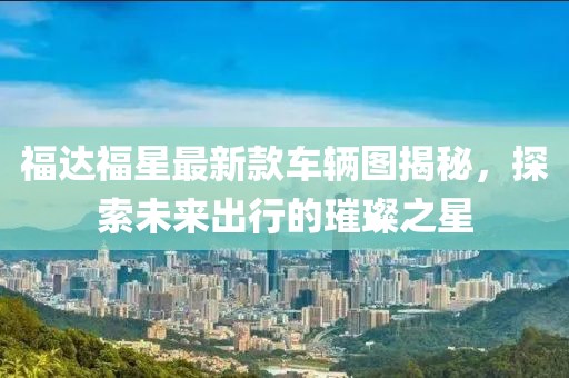 福達福星最新款車輛圖揭秘，探索未來出行的璀璨之星