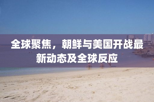 全球聚焦，朝鮮與美國開戰(zhàn)最新動態(tài)及全球反應