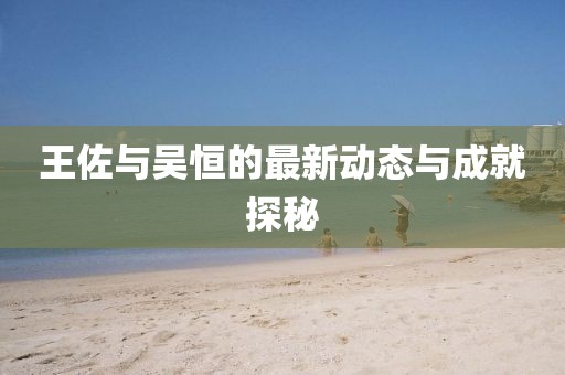 王佐與吳恒的最新動(dòng)態(tài)與成就探秘