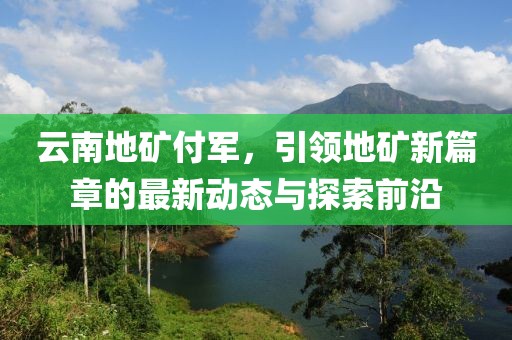 云南地礦付軍，引領(lǐng)地礦新篇章的最新動(dòng)態(tài)與探索前沿