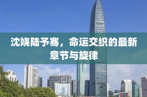 沈嬈陸予騫，命運(yùn)交織的最新章節(jié)與旋律