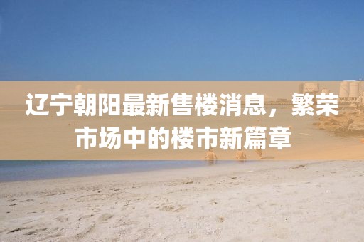 遼寧朝陽最新售樓消息，繁榮市場中的樓市新篇章