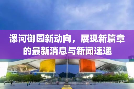 漯河御園新動(dòng)向，展現(xiàn)新篇章的最新消息與新聞速遞