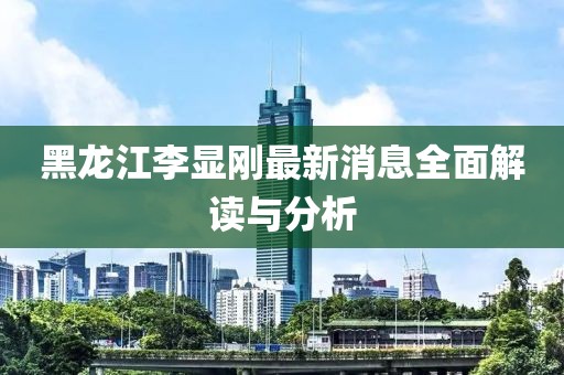 黑龍江李顯剛最新消息全面解讀與分析
