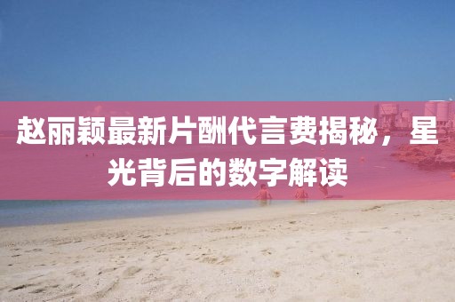 趙麗穎最新片酬代言費揭秘，星光背后的數(shù)字解讀