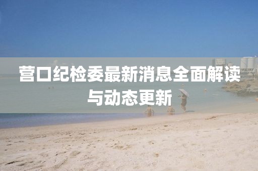 營(yíng)口紀(jì)檢委最新消息全面解讀與動(dòng)態(tài)更新