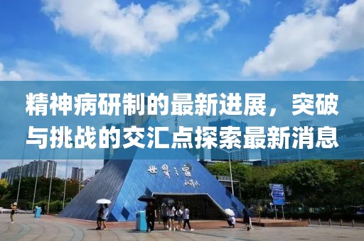 精神病研制的最新進(jìn)展，突破與挑戰(zhàn)的交匯點(diǎn)探索最新消息
