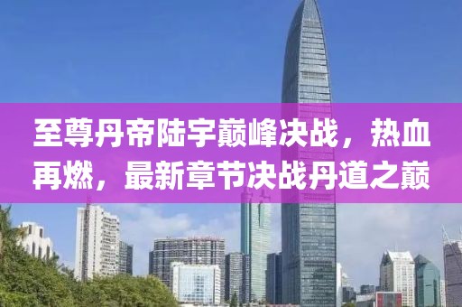 至尊丹帝陸宇巔峰決戰(zhàn)，熱血再燃，最新章節(jié)決戰(zhàn)丹道之巔