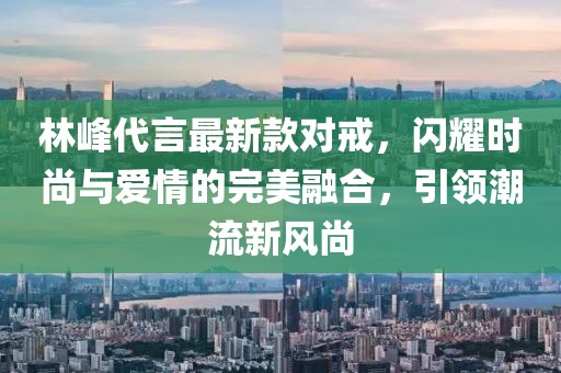 林峰代言最新款對(duì)戒，閃耀時(shí)尚與愛(ài)情的完美融合，引領(lǐng)潮流新風(fēng)尚