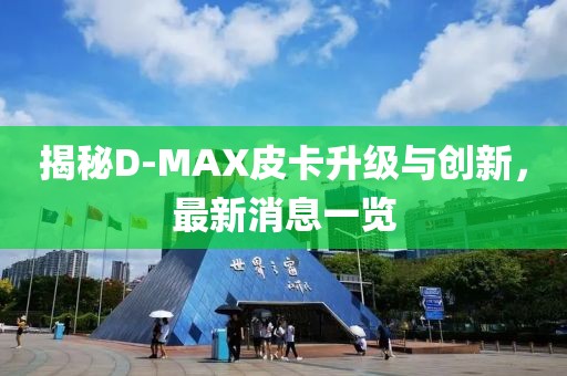 揭秘D-MAX皮卡升級與創(chuàng)新，最新消息一覽